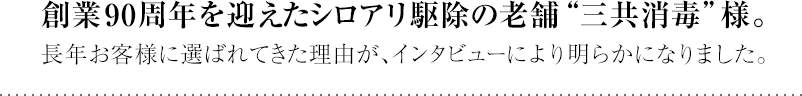 創業90周年を迎えるシロアリ駆除の老舗"三共消毒"様。長年お客様に選ばれてきた理由が、インタビューにより明らかになりました。