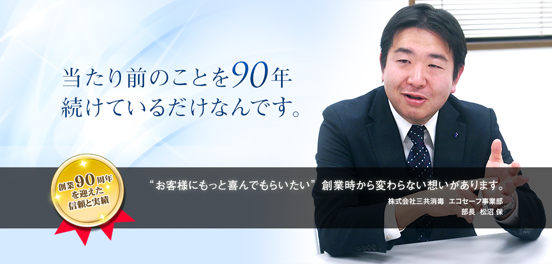 当たり前のことを90年続けているだけなんです。創業90周年を迎える信頼と実績"お客様にもっと喜んでもらいたい"創業時から変わらない想いがあります。株式会社三共消毒：埼京支店 支店長：松沼 保